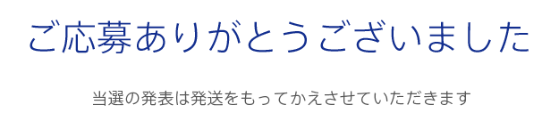 ご応募ありがとうございました 当選の発表は発送をもってかえさせていただきます